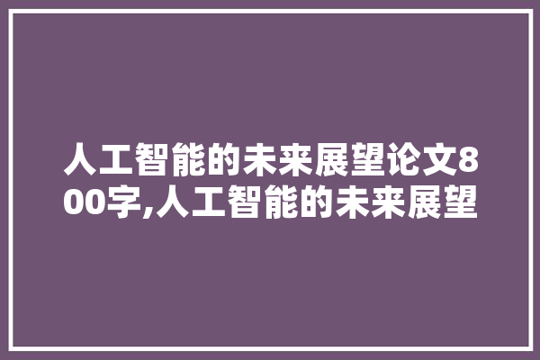 人工智能的未来展望论文800字,人工智能的未来展望论文800字作文 智能助手