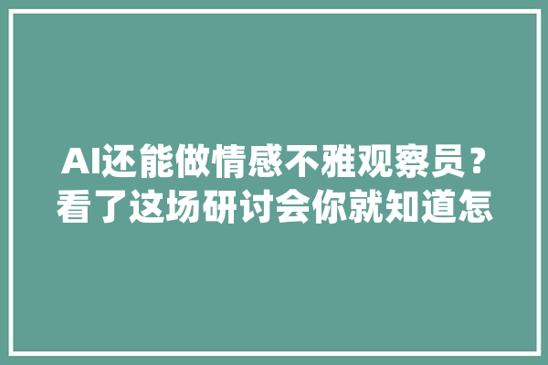 AI还能做情感不雅观察员？看了这场研讨会你就知道怎么回事了_不雅观_互动