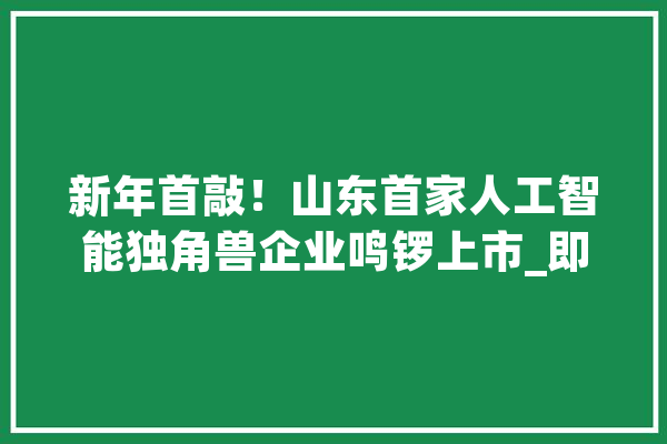 新年首敲！山东首家人工智能独角兽企业鸣锣上市_即墨_家当 绘影字幕