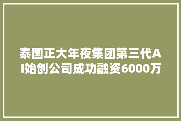 泰国正大年夜集团第三代AI始创公司成功融资6000万美元_泰国_人工智能
