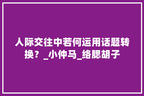 人际交往中若何运用话题转换？_小仲马_络腮胡子 文字写作