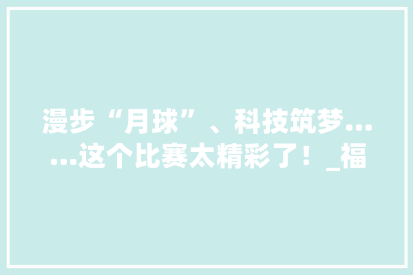 漫步“月球”、科技筑梦……这个比赛太精彩了！_福州市_福州