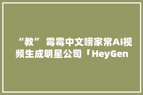 “教” 霉霉中文唠家常AI视频生成明星公司「HeyGen」最新估值达4.4亿美元_微软_加快器 AI简讯