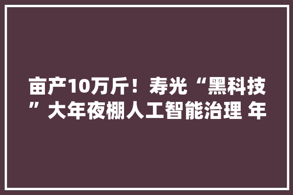 亩产10万斤！寿光“黑科技”大年夜棚人工智能治理 年利润可达40万_菜农_年夜棚