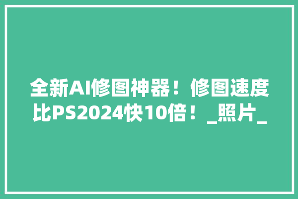全新AI修图神器！修图速度比PS2024快10倍！_照片_图像
