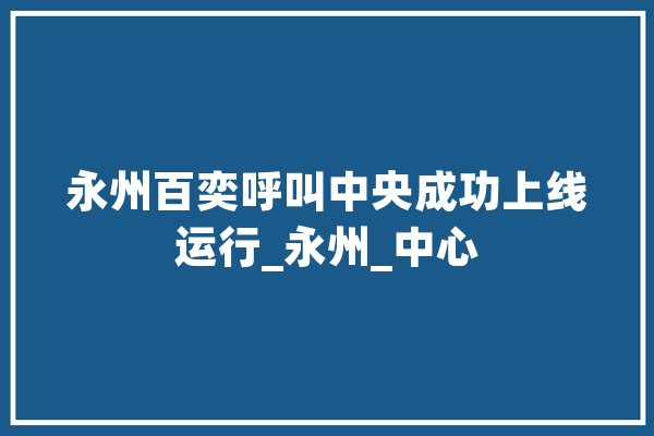 永州百奕呼叫中央成功上线运行_永州_中心