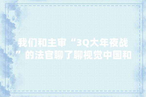 我们和主审“3Q大年夜战”的法官聊了聊视觉中国和人工智能_新京报_人工智能