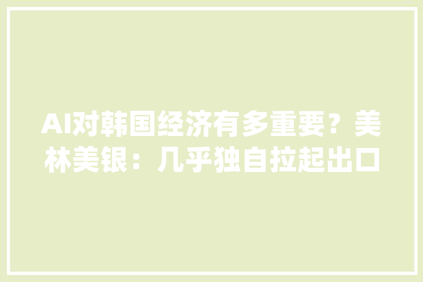 AI对韩国经济有多重要？美林美银：几乎独自拉起出口清醒！_韩国_半导体 智能写作