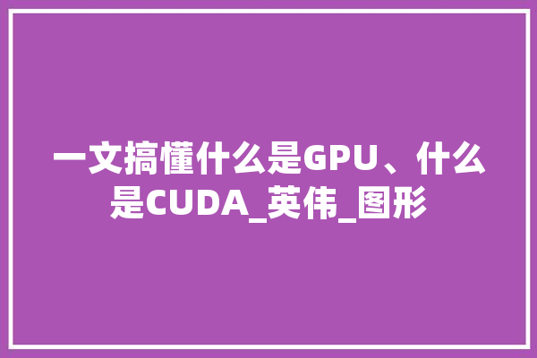 一文搞懂什么是GPU、什么是CUDA_英伟_图形