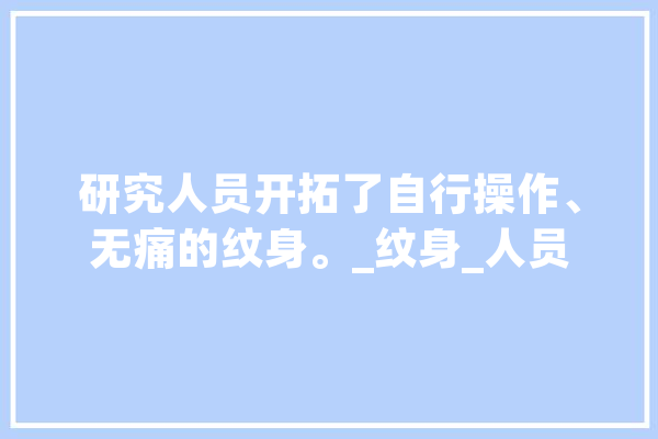 研究人员开拓了自行操作、无痛的纹身。_纹身_人员