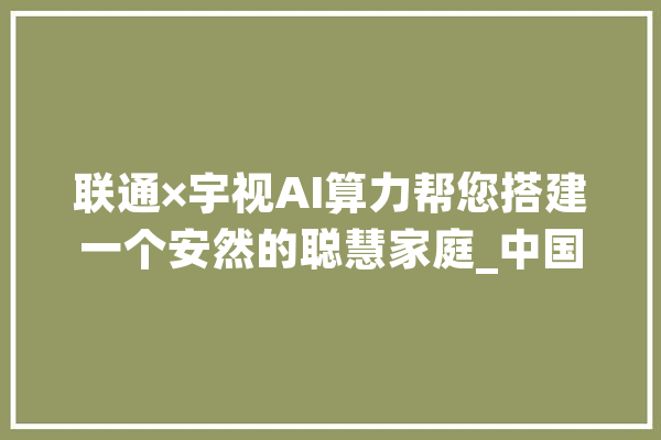 联通×宇视AI算力帮您搭建一个安然的聪慧家庭_中国联通_产物