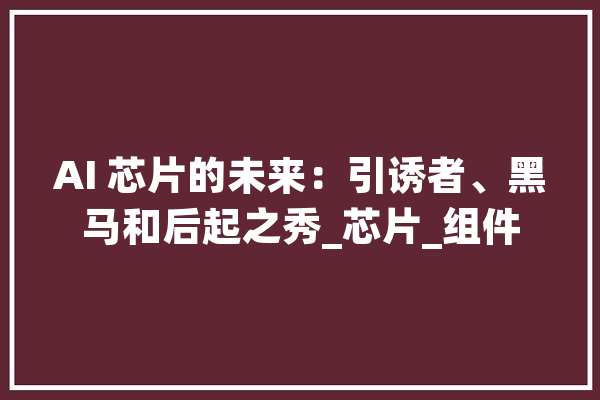AI 芯片的未来：引诱者、黑马和后起之秀_芯片_组件