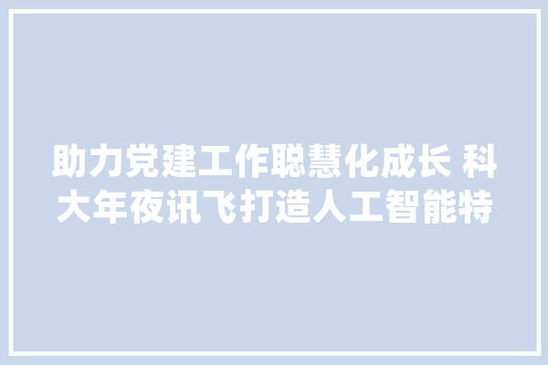 助力党建工作聪慧化成长 科大年夜讯飞打造人工智能特色党建品牌_科年夜_党建 科技快讯