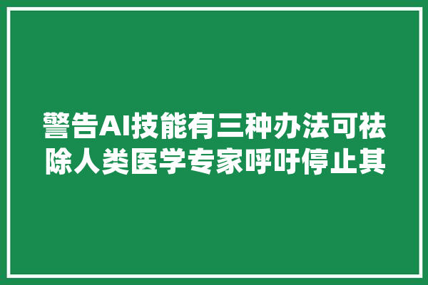 警告AI技能有三种办法可祛除人类医学专家呼吁停止其成长_人工智能_人类 文字写作