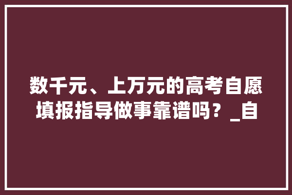 数千元、上万元的高考自愿填报指导做事靠谱吗？_自愿_机构 智能问答