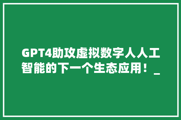 GPT4助攻虚拟数字人人工智能的下一个生态应用！_资金_会有