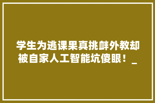 学生为逃课果真挑衅外教却被自家人工智能坑傻眼！_同窗_先生