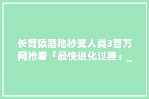 长臂猿落地秒变人类3百万网抢看「最快进化过程」_长臂猿_进化史 文字写作