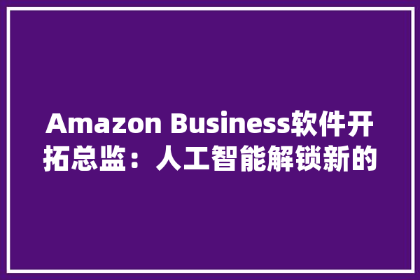 Amazon Business软件开拓总监：人工智能解锁新的采购能力_采购_人工智能 文字写作