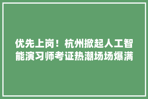 优先上岗！杭州掀起人工智能演习师考证热潮场场爆满_人工智能_浙江杭州