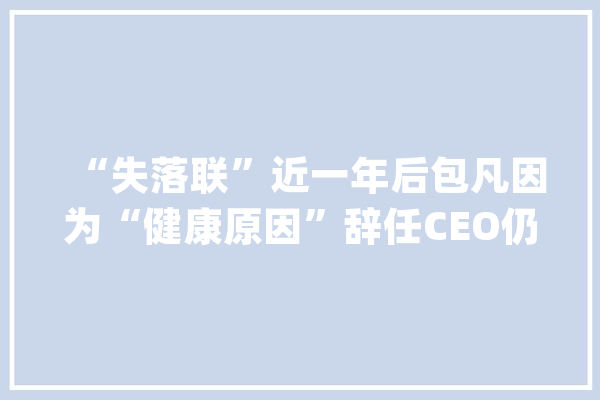 “失落联”近一年后包凡因为“健康原因”辞任CEO仍为华兴控股股东_华兴_董事