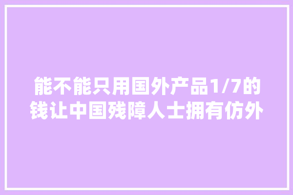 能不能只用国外产品1/7的钱让中国残障人士拥有仿外行？_义肢_残障