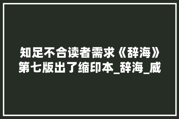 知足不合读者需求《辞海》第七版出了缩印本_辞海_威望 智能助手