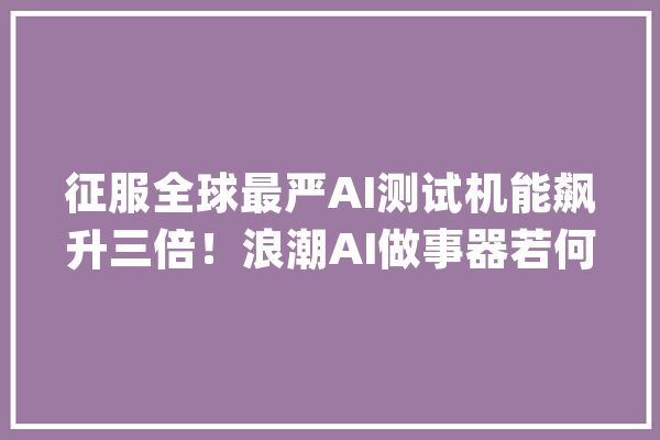 征服全球最严AI测试机能飙升三倍！浪潮AI做事器若何做到？_海潮_机能 智能问答
