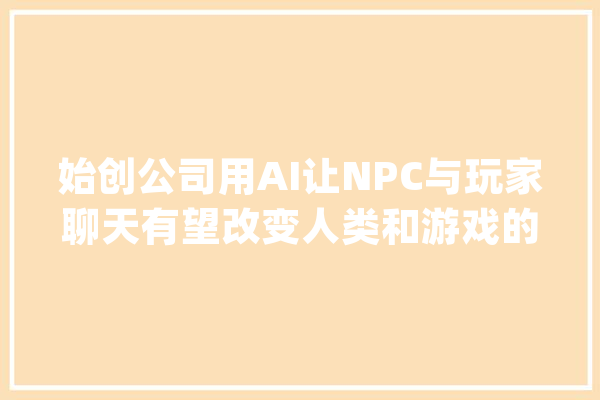 始创公司用AI让NPC与玩家聊天有望改变人类和游戏的互动办法_脚色_人工智能 AI简讯
