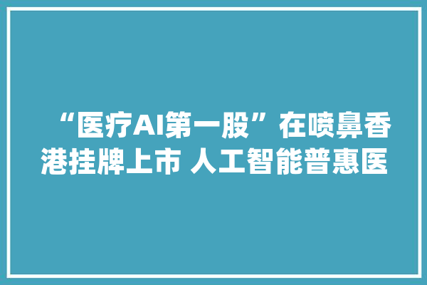 “医疗AI第一股”在喷鼻香港挂牌上市 人工智能普惠医疗前景广阔_人工智能_医疗 云服务