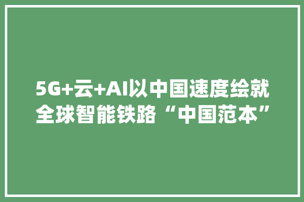 5G+云+AI以中国速度绘就全球智能铁路“中国范本”_铁路_华为 AI简讯