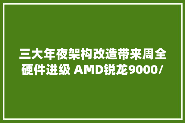 三大年夜架构改造带来周全硬件进级 AMD锐龙9000/锐龙AI 300处理器解析_机能_处置器