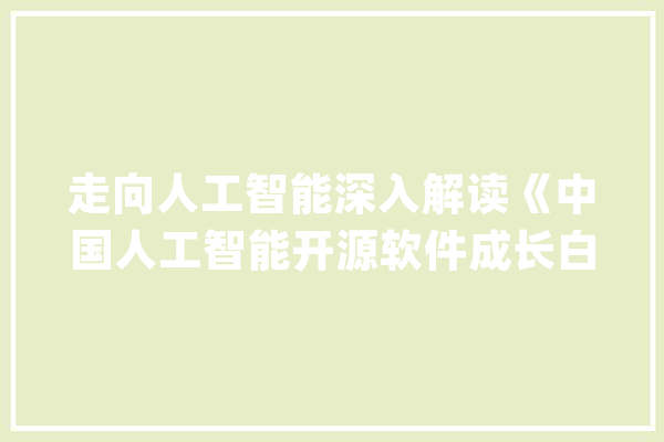 走向人工智能深入解读《中国人工智能开源软件成长白皮书》之一_人工智能_开源 AI简讯