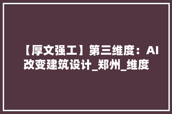 【厚文强工】第三维度：AI改变建筑设计_郑州_维度 科技快讯