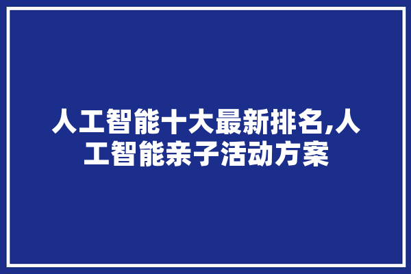 人工智能十大最新排名,人工智能亲子活动方案 云服务