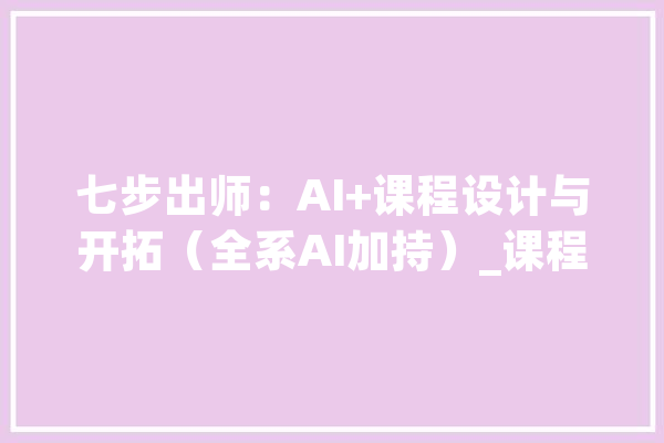 七步出师：AI+课程设计与开拓（全系AI加持）_课程_面授 文字写作