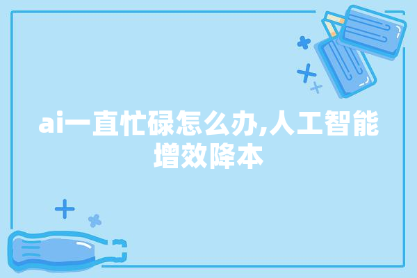 ai一直忙碌怎么办,人工智能增效降本 绘影字幕