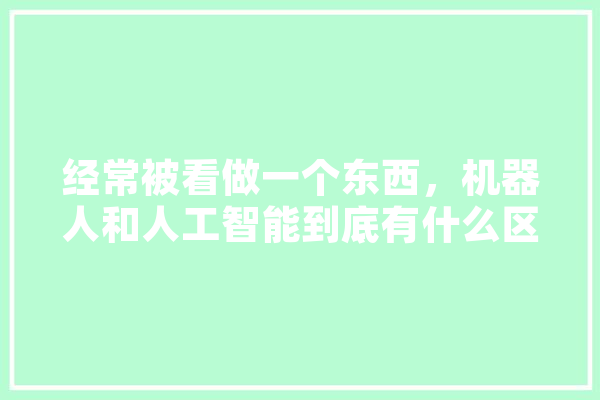 经常被看做一个东西，机器人和人工智能到底有什么区别,大模型与人工智能区别 AI快讯