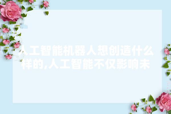 人工智能机器人想创造什么样的,人工智能不仅影响未来的教育,也影响教育的未来 文字写作