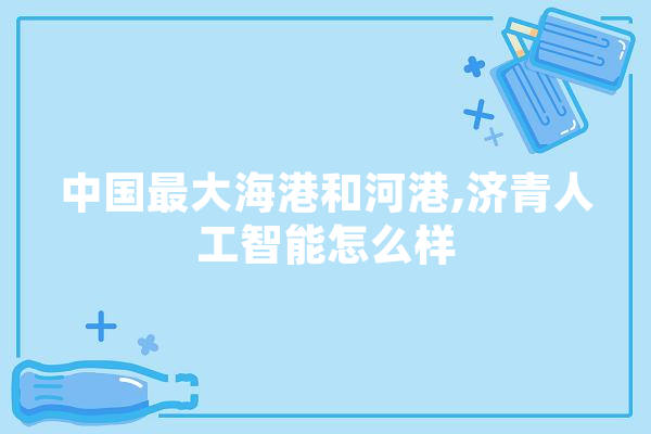 中国最大海港和河港,济青人工智能怎么样