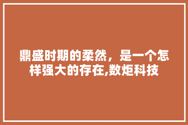 鼎盛时期的柔然，是一个怎样强大的存在,数炬科技 计算机