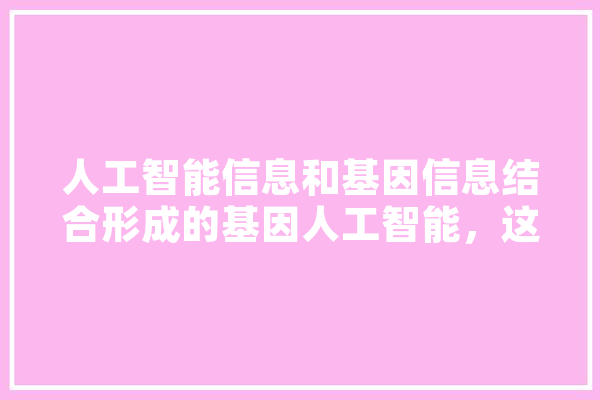 人工智能信息和基因信息结合形成的基因人工智能，这也是第四次工业革命，会有哪些难题,也是人工智能吗