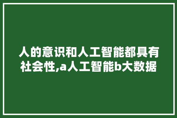 人的意识和人工智能都具有社会性,a人工智能b大数据c云计算d大数据efgh AI简讯