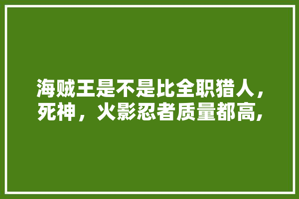 海贼王是不是比全职猎人，死神，火影忍者质量都高,人工智能吧 智能问答