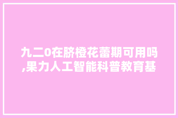 九二0在脐橙花蕾期可用吗,果力人工智能科普教育基地 AI快讯