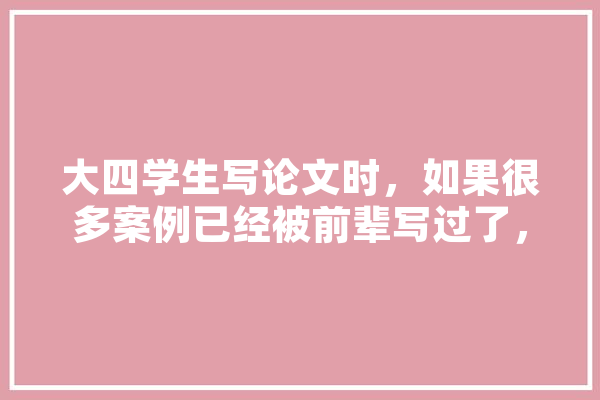 大四学生写论文时，如果很多案例已经被前辈写过了，该怎么办,人工智能凉凉 智能助手