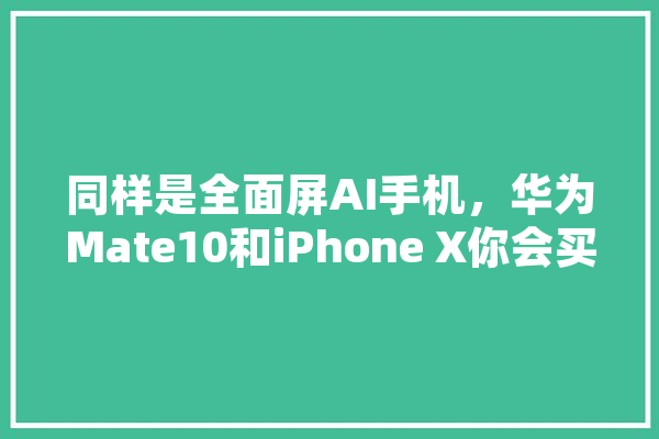 同样是全面屏AI手机，华为Mate10和iPhone X你会买谁,丽萨人工智能怎么样 文字写作