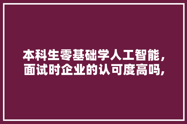 本科生零基础学人工智能，面试时企业的认可度高吗,认可人工智能创新挑战赛的综评高校整理 AI快讯