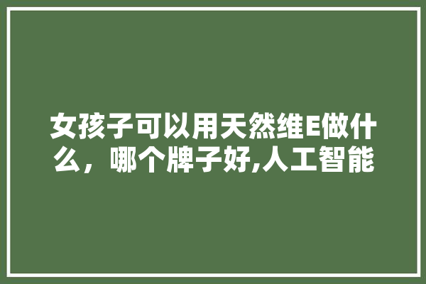 女孩子可以用天然维E做什么，哪个牌子好,人工智能veinazene设计 智能问答