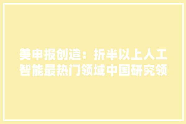 美申报创造：折半以上人工智能最热门领域中国研究领先_中国_全球 计算机